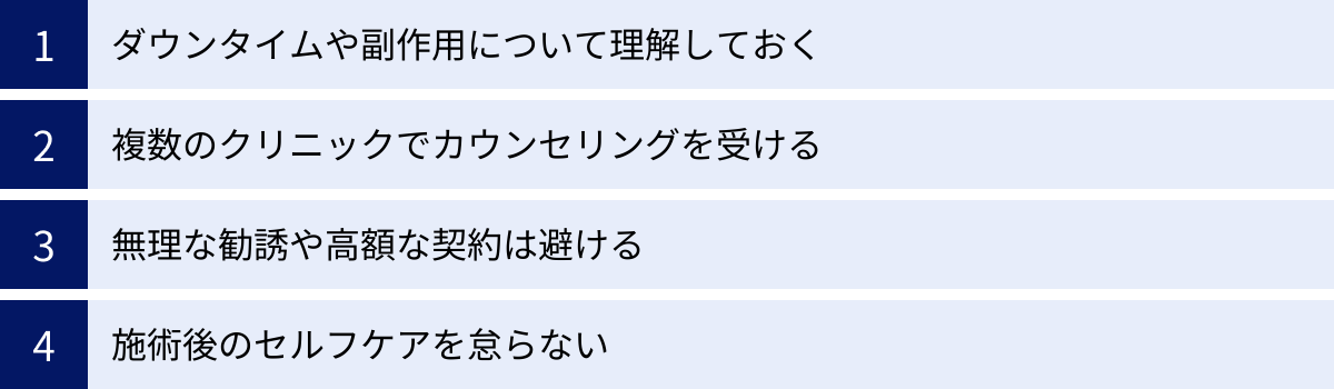 ダウンタイムや副作用について理解しておく、複数のクリニックでカウンセリングを受ける、無理な勧誘や高額な契約は避ける、施術後のセルフケアを怠らない