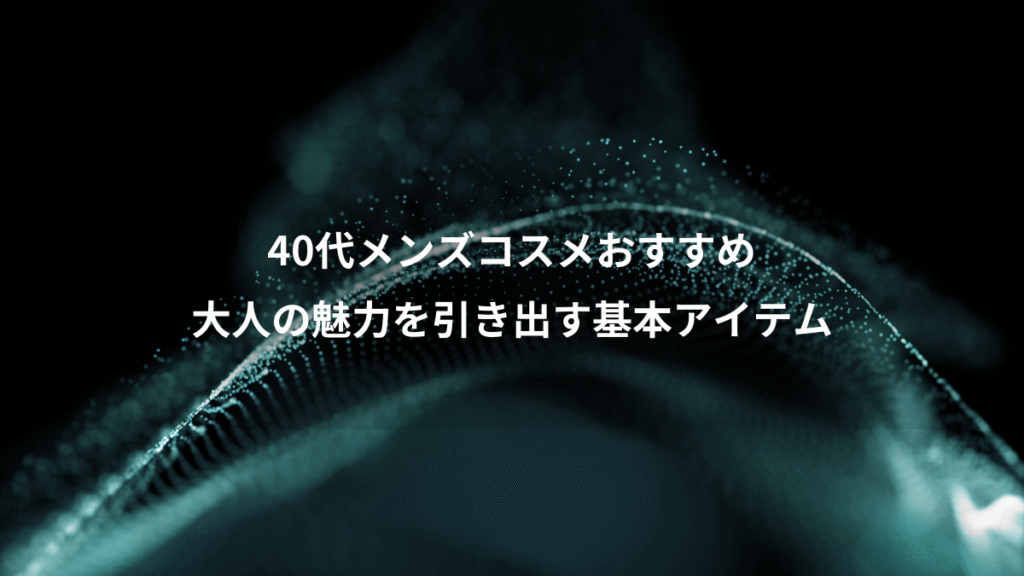 40代メンズコスメおすすめ、大人の魅力を引き出す基本アイテム