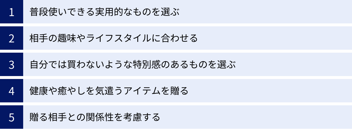 普段使いできる実用的なものを選ぶ、相手の趣味やライフスタイルに合わせる、自分では買わないような特別感のあるものを選ぶ、健康や癒やしを気遣うアイテムを贈る、贈る相手との関係性を考慮する