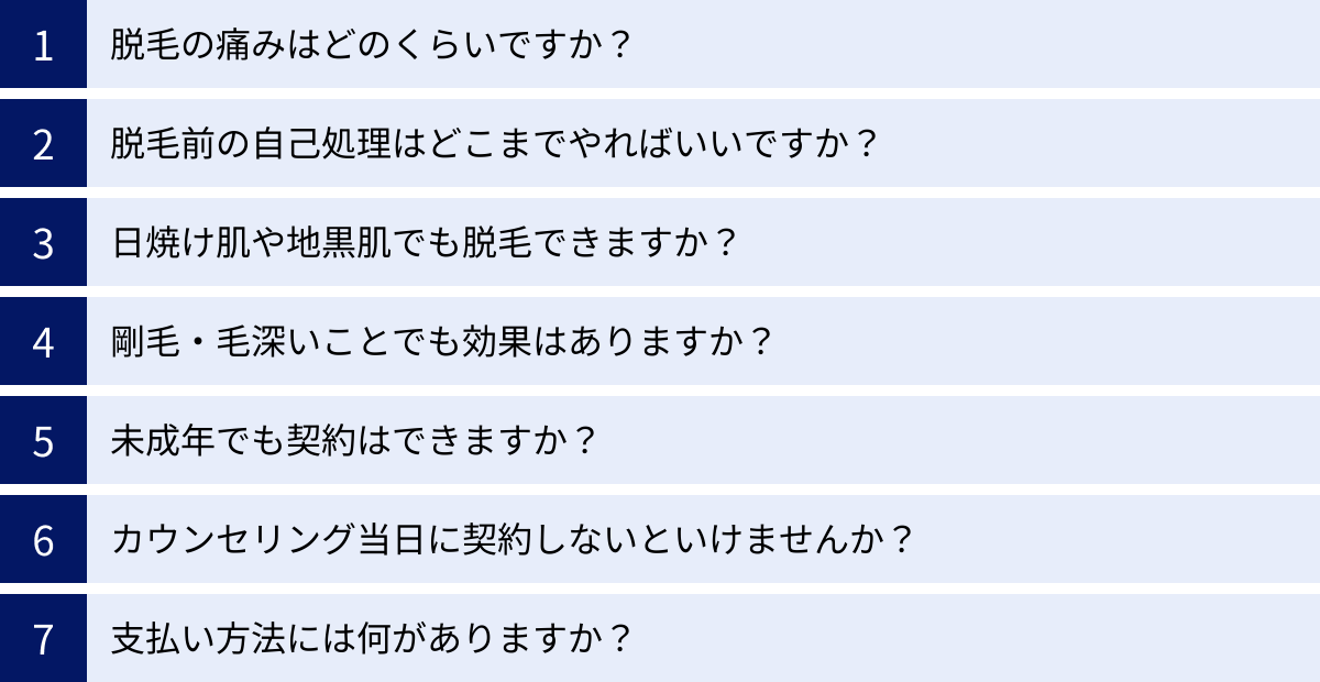 脱毛の痛みはどのくらいですか？、脱毛前の自己処理はどこまでやればいいですか？、日焼け肌や地黒肌でも脱毛できますか？、剛毛・毛深いことでも効果はありますか？、未成年でも契約はできますか？、カウンセリング当日に契約しないといけませんか？、支払い方法には何がありますか？