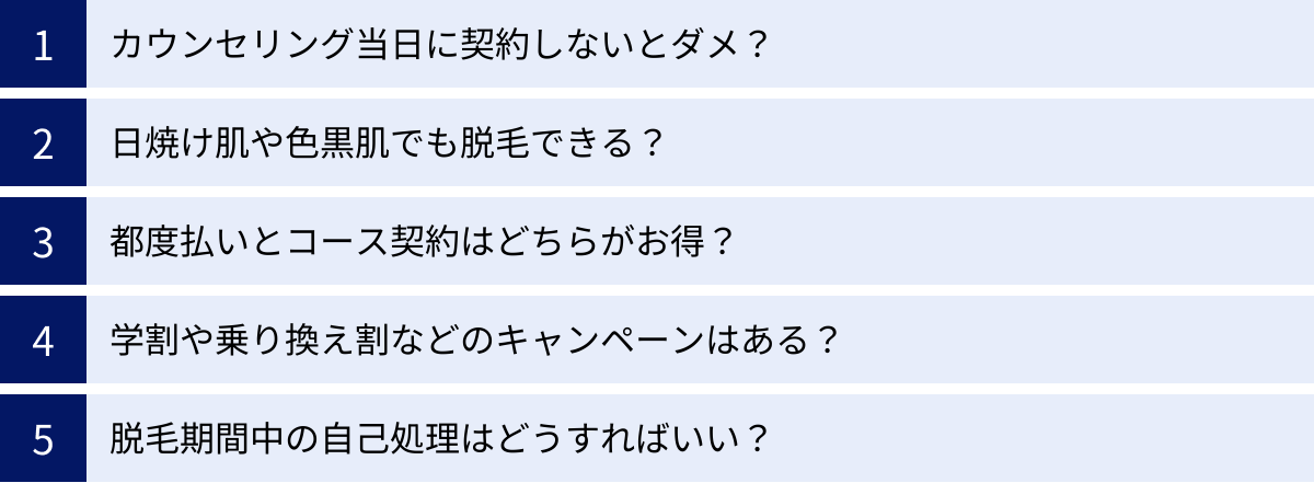 カウンセリング当日に契約しないとダメ？、日焼け肌や色黒肌でも脱毛できる？、都度払いとコース契約はどちらがお得？、学割や乗り換え割などのキャンペーンはある？、脱毛期間中の自己処理はどうすればいい？