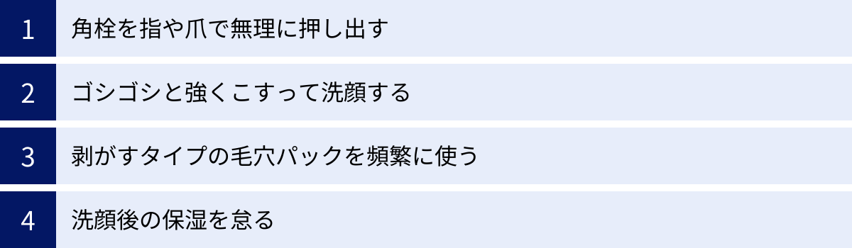 角栓を指や爪で無理に押し出す、ゴシゴシと強くこすって洗顔する、剥がすタイプの毛穴パックを頻繁に使う、洗顔後の保湿を怠る