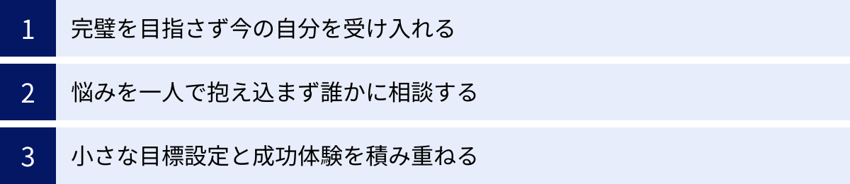 完璧を目指さず今の自分を受け入れる、悩みを一人で抱え込まず誰かに相談する、小さな目標設定と成功体験を積み重ねる