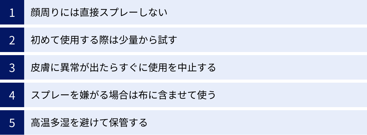 顔周りには直接スプレーしない、初めて使用する際は少量から試す、皮膚に異常が出たらすぐに使用を中止する、スプレーを嫌がる場合は布に含ませて使う、高温多湿を避けて保管する