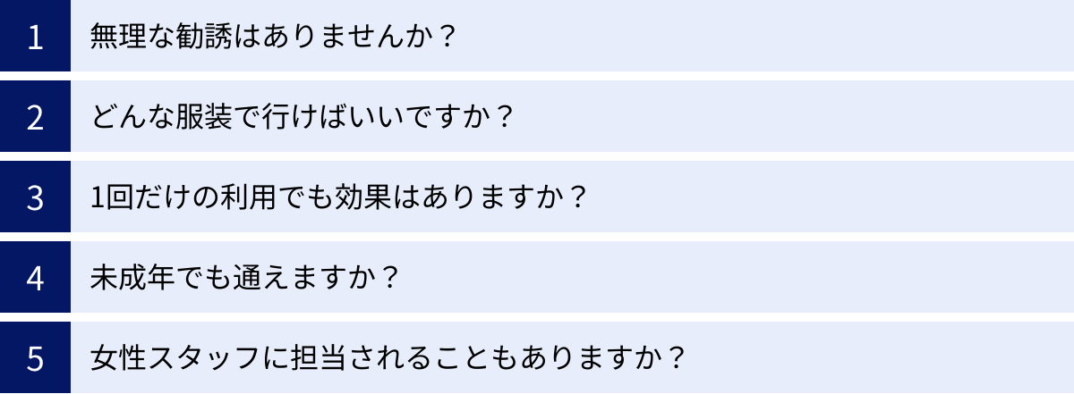 無理な勧誘はありませんか？、どんな服装で行けばいいですか？、1回だけの利用でも効果はありますか？、未成年でも通えますか？、女性スタッフに担当されることもありますか？