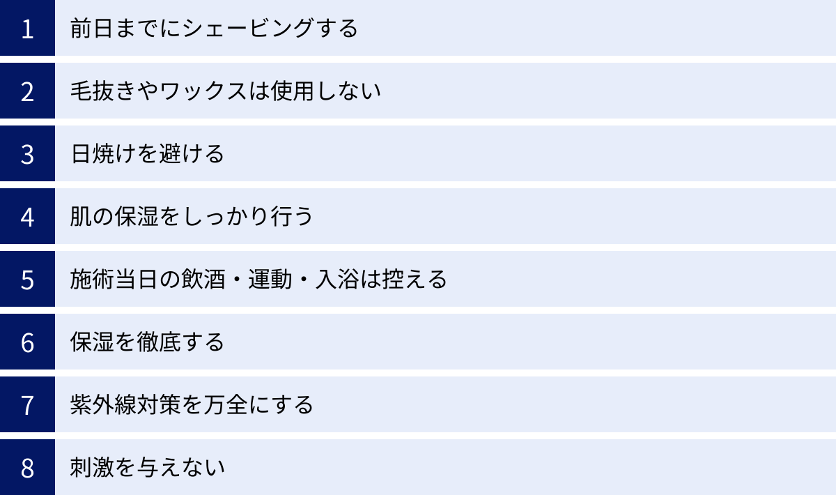 前日までにシェービングする、毛抜きやワックスは使用しない、日焼けを避ける、肌の保湿をしっかり行う、施術当日の飲酒・運動・入浴は控える、保湿を徹底する、紫外線対策を万全にする、刺激を与えない