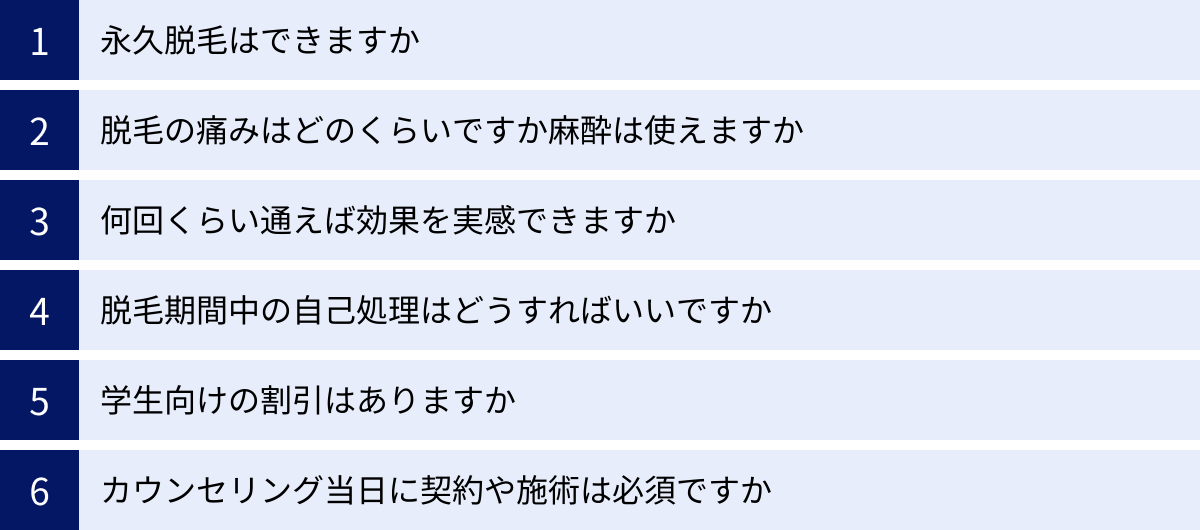 永久脱毛はできますか、脱毛の痛みはどのくらいですか麻酔は使えますか、何回くらい通えば効果を実感できますか、脱毛期間中の自己処理はどうすればいいですか、学生向けの割引はありますか、カウンセリング当日に契約や施術は必須ですか