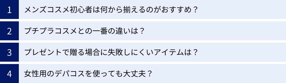 メンズコスメ初心者は何から揃えるのがおすすめ？、プチプラコスメとの一番の違いは？、プレゼントで贈る場合に失敗しにくいアイテムは？、女性用のデパコスを使っても大丈夫？