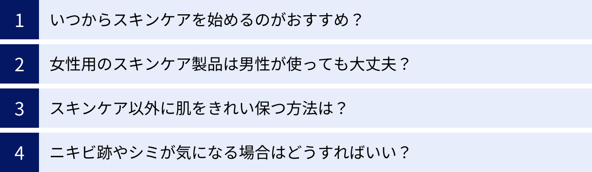 いつからスキンケアを始めるのがおすすめ？、女性用のスキンケア製品は男性が使っても大丈夫？、スキンケア以外に肌をきれい保つ方法は？、ニキビ跡やシミが気になる場合はどうすればいい？