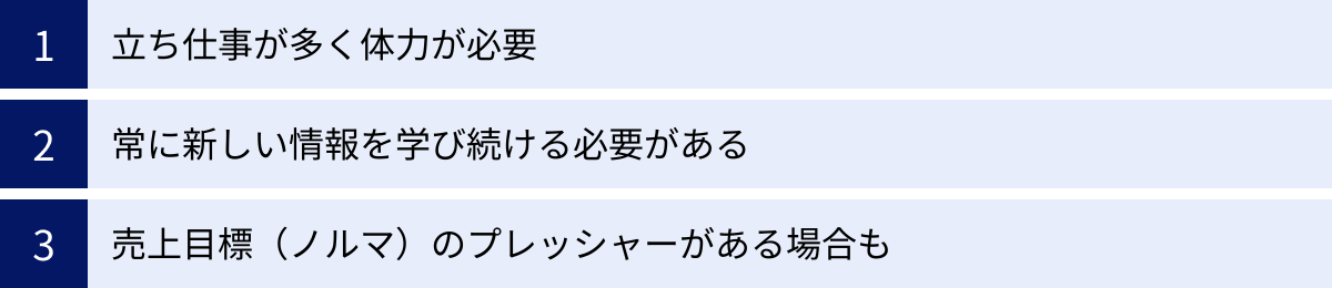 立ち仕事が多く体力が必要、常に新しい情報を学び続ける必要がある、売上目標（ノルマ）のプレッシャーがある場合も