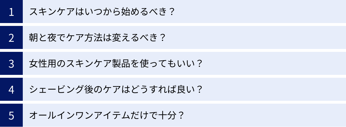 スキンケアはいつから始めるべき？、朝と夜でケア方法は変えるべき？、女性用のスキンケア製品を使ってもいい？、シェービング後のケアはどうすれば良い？、オールインワンアイテムだけで十分？