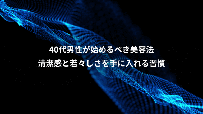 40代男性が始めるべき美容法、清潔感と若々しさを手に入れる習慣