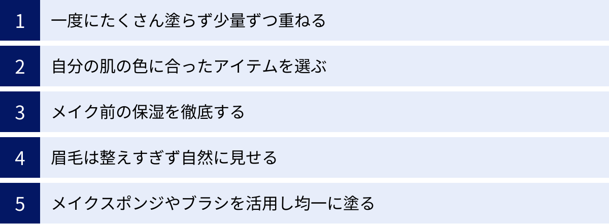 一度にたくさん塗らず少量ずつ重ねる、自分の肌の色に合ったアイテムを選ぶ、メイク前の保湿を徹底する、眉毛は整えすぎず自然に見せる、メイクスポンジやブラシを活用し均一に塗る