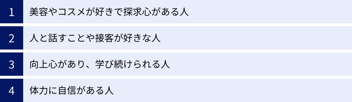 美容やコスメが好きで探求心がある人、人と話すことや接客が好きな人、向上心があり、学び続けられる人、体力に自信がある人